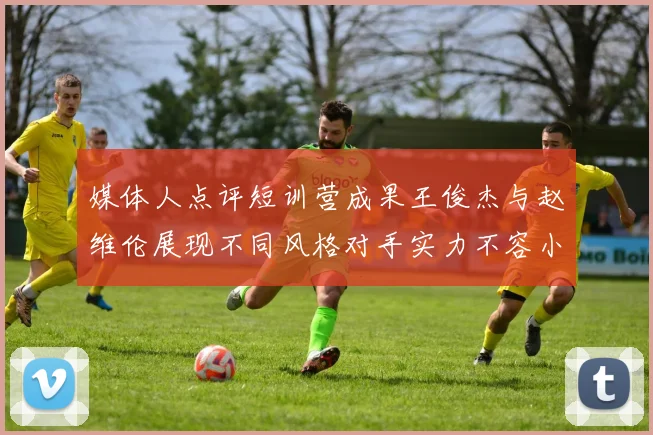 媒体人点评短训营成果王俊杰与赵维伦展现不同风格对手实力不容小觑