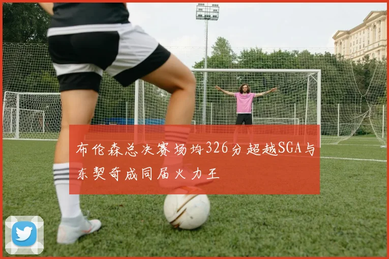布伦森总决赛场均326分超越SGA与东契奇成同届火力王