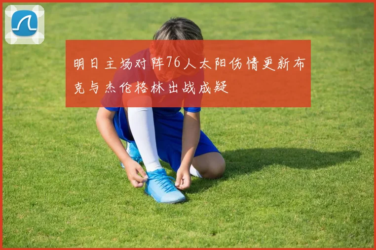 明日主场对阵76人太阳伤情更新布克与杰伦格林出战成疑