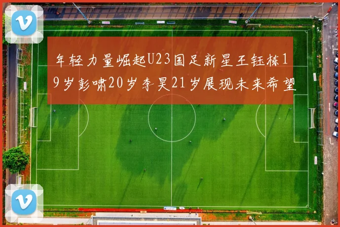 年轻力量崛起U23国足新星王钰栋19岁彭啸20岁李昊21岁展现未来希望
