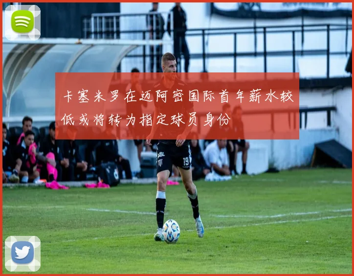 卡塞米罗在迈阿密国际首年薪水较低或将转为指定球员身份