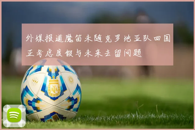 外媒报道魔笛未随克罗地亚队回国正考虑度假与未来去留问题