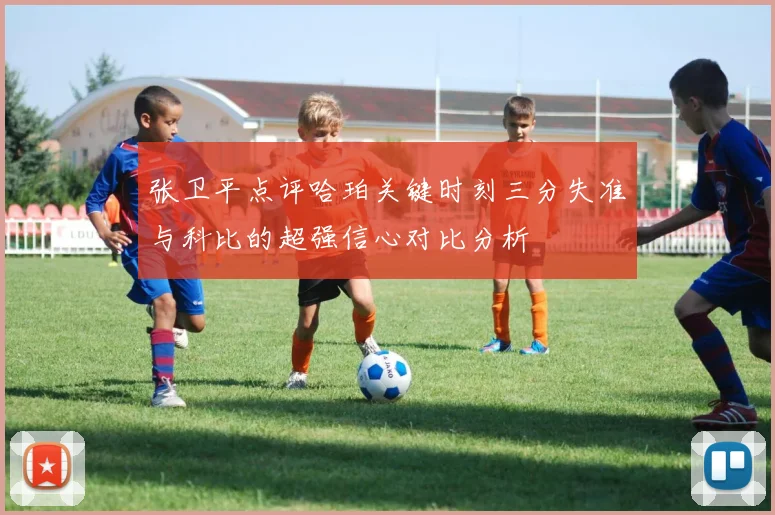 张卫平点评哈珀关键时刻三分失准与科比的超强信心对比分析