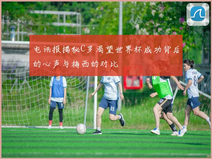 电讯报揭秘C罗渴望世界杯成功背后的心声与梅西的对比