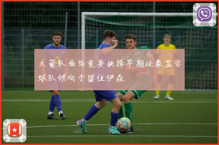 火箭队面临重要抉择早期迹象显示球队倾向于留住伊森