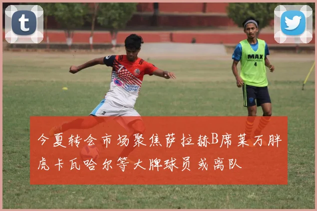 今夏转会市场聚焦萨拉赫B席莱万胖虎卡瓦哈尔等大牌球员或离队