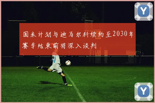 国米计划与迪马尔科续约至2030年赛季结束前将深入谈判