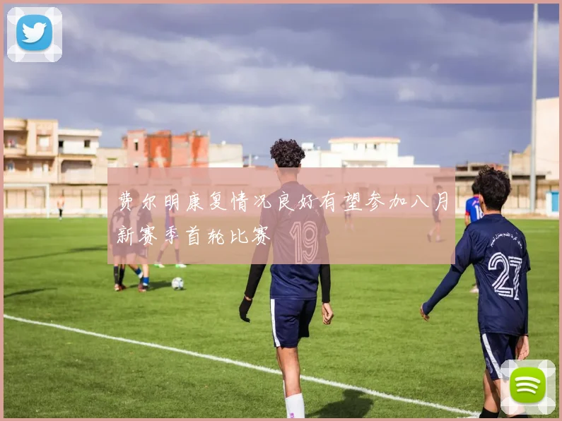费尔明康复情况良好有望参加八月新赛季首轮比赛
