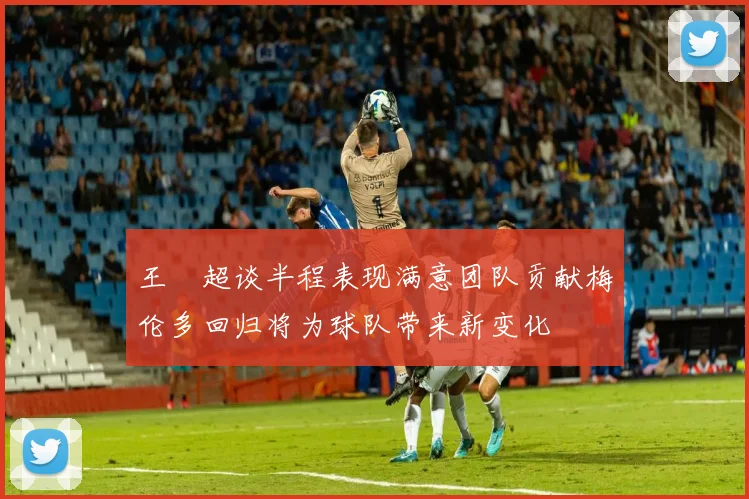 王燊超谈半程表现满意团队贡献梅伦多回归将为球队带来新变化