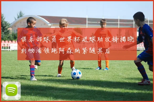 俱乐部球员世界杯进球助攻榜揭晓利物浦领跑阿森纳紧随其后