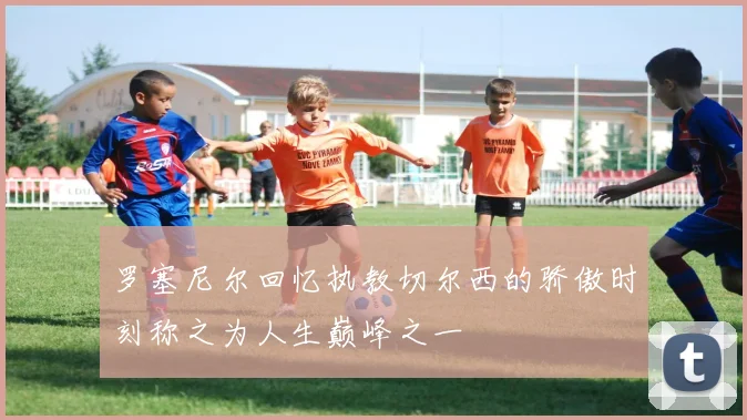 罗塞尼尔回忆执教切尔西的骄傲时刻称之为人生巅峰之一
