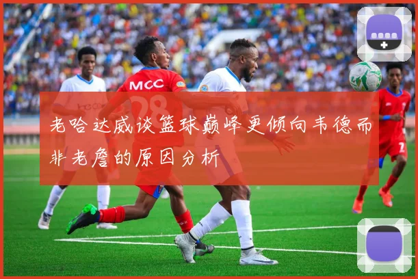 老哈达威谈篮球巅峰更倾向韦德而非老詹的原因分析