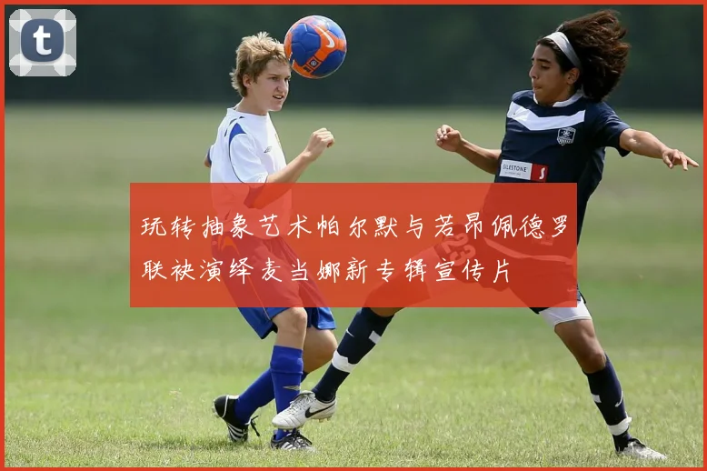 玩转抽象艺术帕尔默与若昂佩德罗联袂演绎麦当娜新专辑宣传片