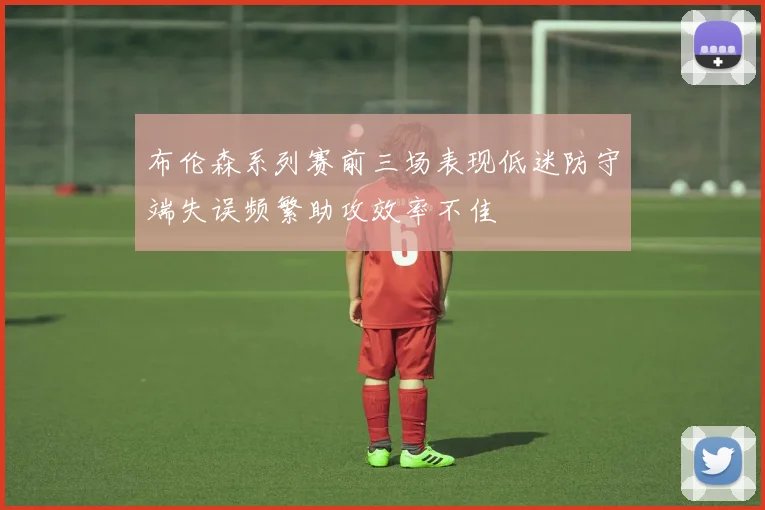 布伦森系列赛前三场表现低迷防守端失误频繁助攻效率不佳