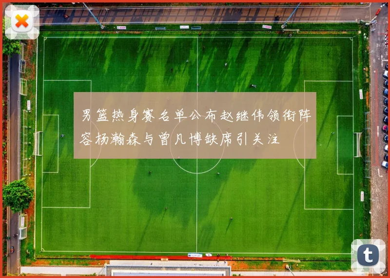 男篮热身赛名单公布赵继伟领衔阵容杨瀚森与曾凡博缺席引关注
