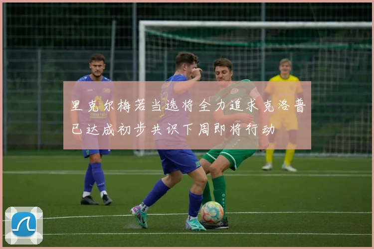 里克尔梅若当选将全力追求克洛普已达成初步共识下周即将行动