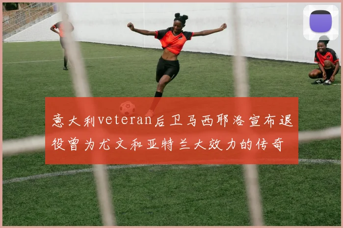 意大利veteran后卫马西耶洛宣布退役曾为尤文和亚特兰大效力的传奇球员