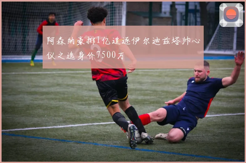 阿森纳豪掷1亿追逐伊尔迪兹塔帅心仪之选身价7500万