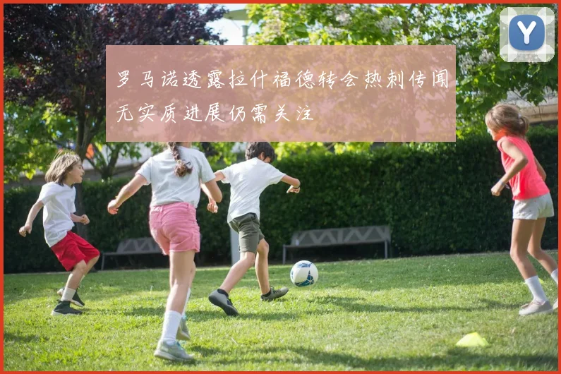 罗马诺透露拉什福德转会热刺传闻无实质进展仍需关注