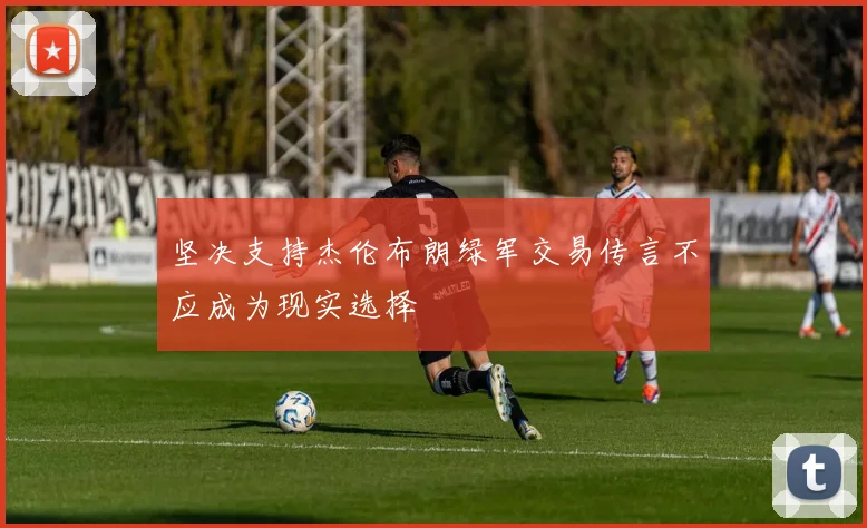 坚决支持杰伦布朗绿军交易传言不应成为现实选择