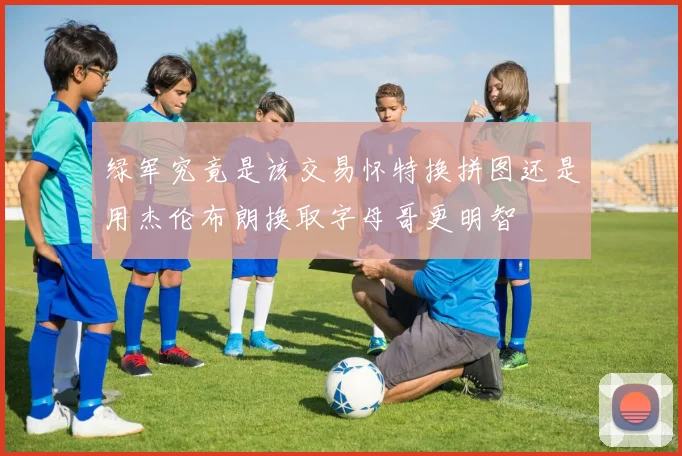 绿军究竟是该交易怀特换拼图还是用杰伦布朗换取字母哥更明智